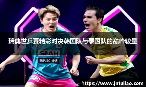 瑞典世乒赛精彩对决韩国队与泰国队的巅峰较量