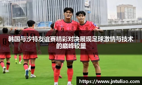 韩国与沙特友谊赛精彩对决展现足球激情与技术的巅峰较量